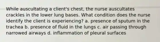 While auscultating a client's chest, the nurse auscultates crackles in the lower lung bases. What condition does the nurse identify the client is experiencing? a. presence of sputum in the trachea b. presence of fluid in the lungs c. air passing through narrowed airways d. inflammation of pleural surfaces