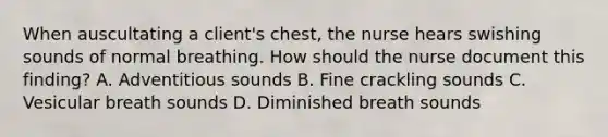 When auscultating a client's chest, the nurse hears swishing sounds of normal breathing. How should the nurse document this finding? A. Adventitious sounds B. Fine crackling sounds C. Vesicular breath sounds D. Diminished breath sounds