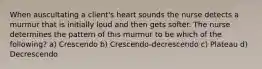 When auscultating a client's heart sounds the nurse detects a murmur that is initially loud and then gets softer. The nurse determines the pattern of this murmur to be which of the following? a) Crescendo b) Crescendo-decrescendo c) Plateau d) Decrescendo