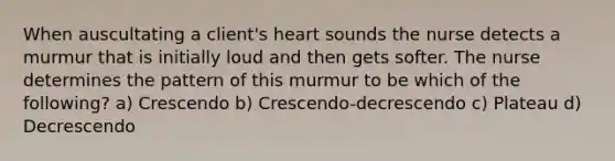 When auscultating a client's heart sounds the nurse detects a murmur that is initially loud and then gets softer. The nurse determines the pattern of this murmur to be which of the following? a) Crescendo b) Crescendo-decrescendo c) Plateau d) Decrescendo