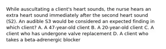 While auscultating a client's heart sounds, the nurse hears an extra heart sound immediately after the second heart sound (S2). An audible S3 would be considered an expected finding in which client? A. A 47-year-old client B. A 20-year-old client C. A client who has undergone valve replacement D. A client who takes a beta-adrenergic blocker