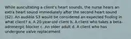 While auscultating a client's heart sounds, the nurse hears an extra heart sound immediately after the second heart sound (S2). An audible S3 would be considered an expected finding in what client? a. A 20-year-old client b. A client who takes a beta-adrenergic blocker c. An older adult d. A client who has undergone valve replacement