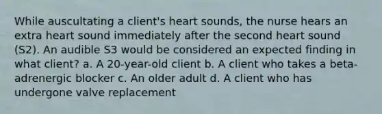 While auscultating a client's heart sounds, the nurse hears an extra heart sound immediately after the second heart sound (S2). An audible S3 would be considered an expected finding in what client? a. A 20-year-old client b. A client who takes a beta-adrenergic blocker c. An older adult d. A client who has undergone valve replacement