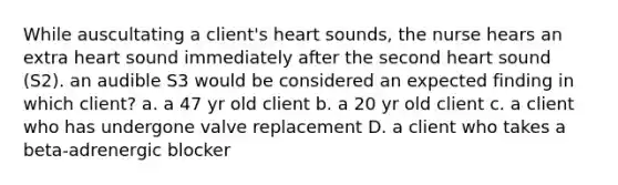 While auscultating a client's heart sounds, the nurse hears an extra heart sound immediately after the second heart sound (S2). an audible S3 would be considered an expected finding in which client? a. a 47 yr old client b. a 20 yr old client c. a client who has undergone valve replacement D. a client who takes a beta-adrenergic blocker