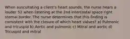 When auscultating a client's heart sounds, the nurse hears a louder S2 when listening at the 2nd intercostal space right sternal border. The nurse determines that this finding is consistent with the closure of which heart valves? a) Pulmonic and tricuspid b) Aortic and pulmonic c) Mitral and aortic d) Tricuspid and mitral