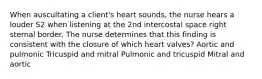 When auscultating a client's heart sounds, the nurse hears a louder S2 when listening at the 2nd intercostal space right sternal border. The nurse determines that this finding is consistent with the closure of which heart valves? Aortic and pulmonic Tricuspid and mitral Pulmonic and tricuspid Mitral and aortic