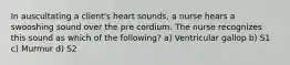 In auscultating a client's heart sounds, a nurse hears a swooshing sound over the pre cordium. The nurse recognizes this sound as which of the following? a) Ventricular gallop b) S1 c) Murmur d) S2