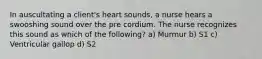 In auscultating a client's heart sounds, a nurse hears a swooshing sound over the pre cordium. The nurse recognizes this sound as which of the following? a) Murmur b) S1 c) Ventricular gallop d) S2