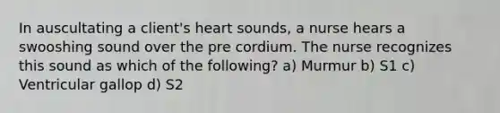 In auscultating a client's heart sounds, a nurse hears a swooshing sound over the pre cordium. The nurse recognizes this sound as which of the following? a) Murmur b) S1 c) Ventricular gallop d) S2