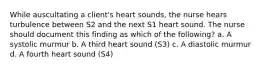 While auscultating a client's heart sounds, the nurse hears turbulence between S2 and the next S1 heart sound. The nurse should document this finding as which of the following? a. A systolic murmur b. A third heart sound (S3) c. A diastolic murmur d. A fourth heart sound (S4)