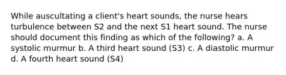 While auscultating a client's heart sounds, the nurse hears turbulence between S2 and the next S1 heart sound. The nurse should document this finding as which of the following? a. A systolic murmur b. A third heart sound (S3) c. A diastolic murmur d. A fourth heart sound (S4)