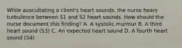 While auscultating a client's heart sounds, the nurse hears turbulence between S1 and S2 heart sounds. How should the nurse document this finding? A. A systolic murmur B. A third heart sound (S3) C. An expected heart sound D. A fourth heart sound (S4)