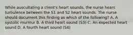 While auscultating a client's heart sounds, the nurse hears turbulence between the S1 and S2 heart sounds. The nurse should document this finding as which of the following? A. A systolic murmur B. A third heart sound (S3) C. An expected heart sound D. A fourth heart sound (S4)