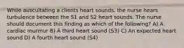 While auscultating a clients heart sounds, the nurse hears turbulence between the S1 and S2 heart sounds. The nurse should document this finding as which of the following? A) A cardiac murmur B) A third heart sound (S3) C) An expected heart sound D) A fourth heart sound (S4)