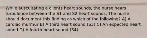 While auscultating a clients heart sounds, the nurse hears turbulence between the S1 and S2 heart sounds. The nurse should document this finding as which of the following? A) A cardiac murmur B) A third heart sound (S3) C) An expected heart sound D) A fourth heart sound (S4)