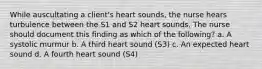 While auscultating a client's heart sounds, the nurse hears turbulence between the S1 and S2 heart sounds. The nurse should document this finding as which of the following? a. A systolic murmur b. A third heart sound (S3) c. An expected heart sound d. A fourth heart sound (S4)