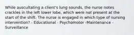 While auscultating a client's lung sounds, the nurse notes crackles in the left lower lobe, which were not present at the start of the shift. The nurse is engaged in which type of nursing intervention? - Educational - Psychomotor -Maintenance - Surveillance