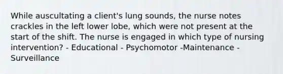 While auscultating a client's lung sounds, the nurse notes crackles in the left lower lobe, which were not present at the start of the shift. The nurse is engaged in which type of nursing intervention? - Educational - Psychomotor -Maintenance - Surveillance