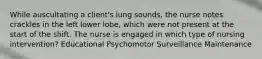 While auscultating a client's lung sounds, the nurse notes crackles in the left lower lobe, which were not present at the start of the shift. The nurse is engaged in which type of nursing intervention? Educational Psychomotor Surveillance Maintenance