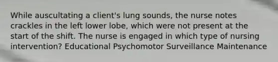 While auscultating a client's lung sounds, the nurse notes crackles in the left lower lobe, which were not present at the start of the shift. The nurse is engaged in which type of nursing intervention? Educational Psychomotor Surveillance Maintenance