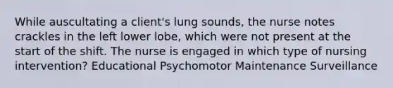 While auscultating a client's lung sounds, the nurse notes crackles in the left lower lobe, which were not present at the start of the shift. The nurse is engaged in which type of nursing intervention? Educational Psychomotor Maintenance Surveillance