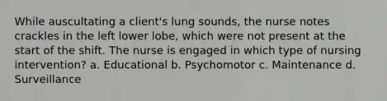 While auscultating a client's lung sounds, the nurse notes crackles in the left lower lobe, which were not present at the start of the shift. The nurse is engaged in which type of nursing intervention? a. Educational b. Psychomotor c. Maintenance d. Surveillance