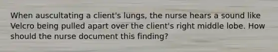 When auscultating a client's lungs, the nurse hears a sound like Velcro being pulled apart over the client's right middle lobe. How should the nurse document this finding?