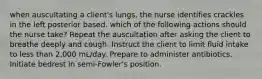 when auscultating a client's lungs, the nurse identifies crackles in the left posterior based. which of the following actions should the nurse take? Repeat the auscultation after asking the client to breathe deeply and cough. Instruct the client to limit fluid intake to less than 2,000 mL/day. Prepare to administer antibiotics. Initiate bedrest in semi-Fowler's position.