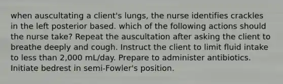 when auscultating a client's lungs, the nurse identifies crackles in the left posterior based. which of the following actions should the nurse take? Repeat the auscultation after asking the client to breathe deeply and cough. Instruct the client to limit fluid intake to less than 2,000 mL/day. Prepare to administer antibiotics. Initiate bedrest in semi-Fowler's position.