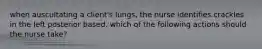 when auscultating a client's lungs, the nurse identifies crackles in the left posterior based. which of the following actions should the nurse take?