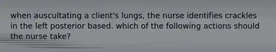 when auscultating a client's lungs, the nurse identifies crackles in the left posterior based. which of the following actions should the nurse take?