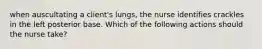 when auscultating a client's lungs, the nurse identifies crackles in the left posterior base. Which of the following actions should the nurse take?