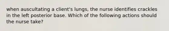 when auscultating a client's lungs, the nurse identifies crackles in the left posterior base. Which of the following actions should the nurse take?