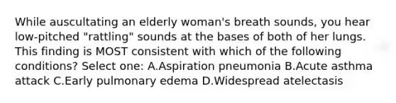 While auscultating an elderly woman's breath sounds, you hear low-pitched "rattling" sounds at the bases of both of her lungs. This finding is MOST consistent with which of the following conditions? Select one: A.Aspiration pneumonia B.Acute asthma attack C.Early pulmonary edema D.Widespread atelectasis