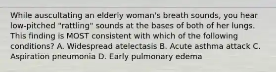 While auscultating an elderly woman's breath sounds, you hear low-pitched "rattling" sounds at the bases of both of her lungs. This finding is MOST consistent with which of the following conditions? A. Widespread atelectasis B. Acute asthma attack C. Aspiration pneumonia D. Early pulmonary edema