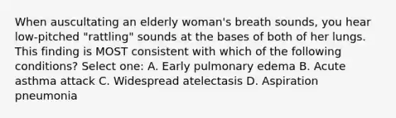 When auscultating an elderly woman's breath sounds, you hear low-pitched "rattling" sounds at the bases of both of her lungs. This finding is MOST consistent with which of the following conditions? Select one: A. Early pulmonary edema B. Acute asthma attack C. Widespread atelectasis D. Aspiration pneumonia