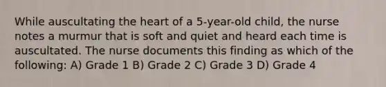 While auscultating the heart of a 5-year-old child, the nurse notes a murmur that is soft and quiet and heard each time is auscultated. The nurse documents this finding as which of the following: A) Grade 1 B) Grade 2 C) Grade 3 D) Grade 4