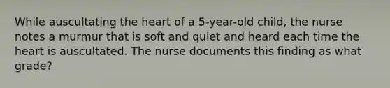 While auscultating the heart of a 5-year-old child, the nurse notes a murmur that is soft and quiet and heard each time the heart is auscultated. The nurse documents this finding as what grade?