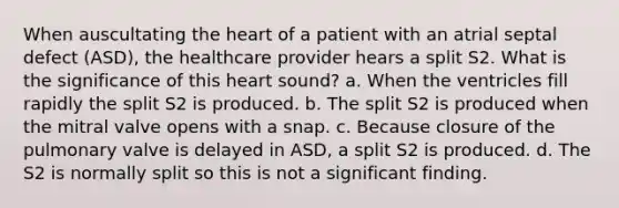 When auscultating the heart of a patient with an atrial septal defect (ASD), the healthcare provider hears a split S2. What is the significance of this heart sound? a. When the ventricles fill rapidly the split S2 is produced. b. The split S2 is produced when the mitral valve opens with a snap. c. Because closure of the pulmonary valve is delayed in ASD, a split S2 is produced. d. The S2 is normally split so this is not a significant finding.