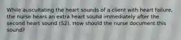 While auscultating the heart sounds of a client with heart failure, the nurse hears an extra heart sound immediately after the second heart sound (S2). How should the nurse document this sound?