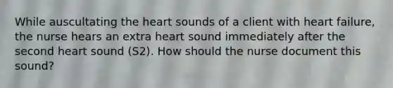 While auscultating the heart sounds of a client with heart failure, the nurse hears an extra heart sound immediately after the second heart sound (S2). How should the nurse document this sound?