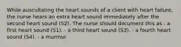 While auscultating the heart sounds of a client with heart failure, the nurse hears an extra heart sound immediately after the second heart sound (S2). The nurse should document this as - a first heart sound (S1). - a third heart sound (S3). - a fourth heart sound (S4). - a murmur.