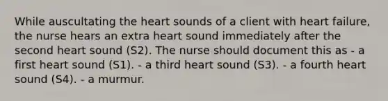 While auscultating the heart sounds of a client with heart failure, the nurse hears an extra heart sound immediately after the second heart sound (S2). The nurse should document this as - a first heart sound (S1). - a third heart sound (S3). - a fourth heart sound (S4). - a murmur.