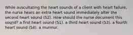 While auscultating the heart sounds of a client with heart failure, the nurse hears an extra heart sound immediately after the second heart sound (S2). How should the nurse document this sound? a first heart sound (S1). a third heart sound (S3). a fourth heart sound (S4). a murmur.