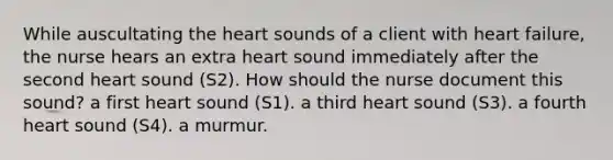 While auscultating the heart sounds of a client with heart failure, the nurse hears an extra heart sound immediately after the second heart sound (S2). How should the nurse document this sound? a first heart sound (S1). a third heart sound (S3). a fourth heart sound (S4). a murmur.