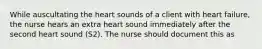 While auscultating the heart sounds of a client with heart failure, the nurse hears an extra heart sound immediately after the second heart sound (S2). The nurse should document this as