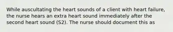 While auscultating the heart sounds of a client with heart failure, the nurse hears an extra heart sound immediately after the second heart sound (S2). The nurse should document this as