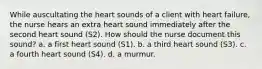 While auscultating the heart sounds of a client with heart failure, the nurse hears an extra heart sound immediately after the second heart sound (S2). How should the nurse document this sound? a. a first heart sound (S1). b. a third heart sound (S3). c. a fourth heart sound (S4). d. a murmur.