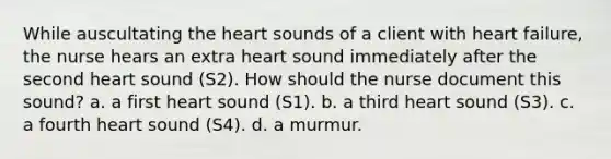 While auscultating the heart sounds of a client with heart failure, the nurse hears an extra heart sound immediately after the second heart sound (S2). How should the nurse document this sound? a. a first heart sound (S1). b. a third heart sound (S3). c. a fourth heart sound (S4). d. a murmur.