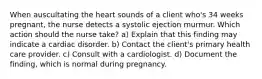 When auscultating the heart sounds of a client who's 34 weeks pregnant, the nurse detects a systolic ejection murmur. Which action should the nurse take? a) Explain that this finding may indicate a cardiac disorder. b) Contact the client's primary health care provider. c) Consult with a cardiologist. d) Document the finding, which is normal during pregnancy.